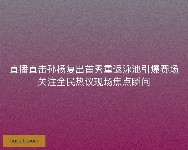 直播直击孙杨复出首秀重返泳池引爆赛场关注全民热议现场焦点瞬间