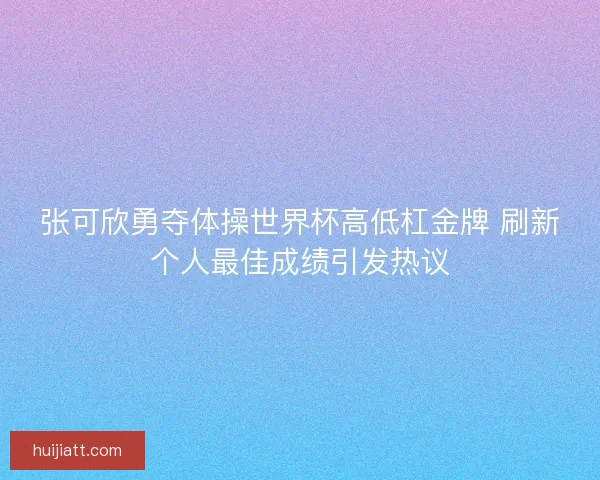 张可欣勇夺体操世界杯高低杠金牌 刷新个人最佳成绩引发热议