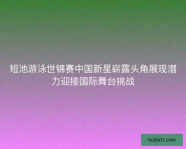 短池游泳世锦赛中国新星崭露头角展现潜力迎接国际舞台挑战 短池游泳世锦赛中国新星崭露头角展现潜力迎接国际舞台挑战