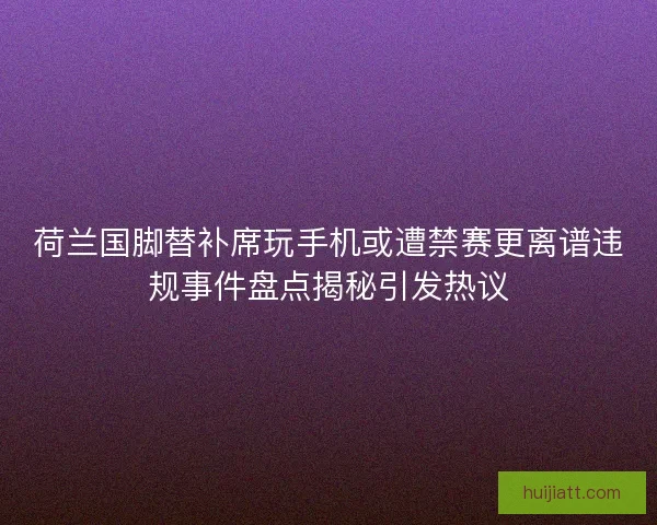 荷兰国脚替补席玩手机或遭禁赛更离谱违规事件盘点揭秘引发热议