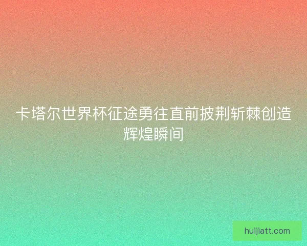 卡塔尔世界杯征途勇往直前披荆斩棘创造辉煌瞬间