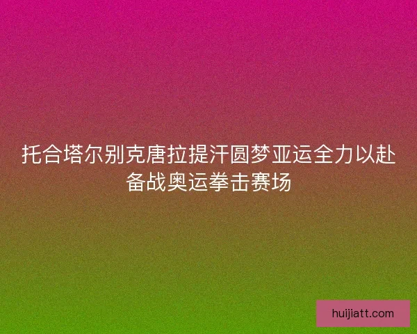 托合塔尔别克唐拉提汗圆梦亚运全力以赴备战奥运拳击赛场 托合塔尔别克唐拉提汗圆梦亚运全力以赴备战奥运拳击赛场