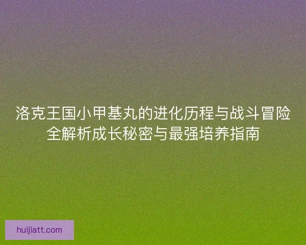 洛克王国小甲基丸的进化历程与战斗冒险全解析成长秘密与最强培养指南