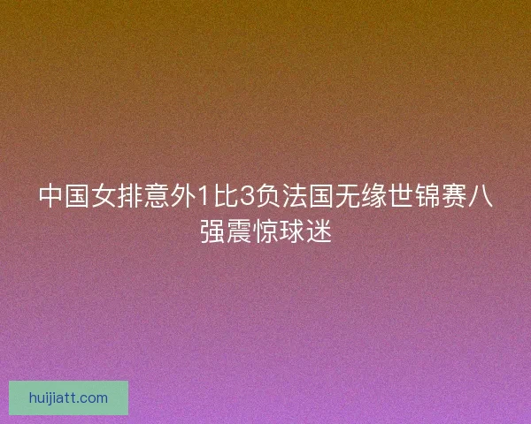 中国女排意外1比3负法国无缘世锦赛八强震惊球迷 中国女排意外1比3负法国无缘世锦赛八强震惊球迷
