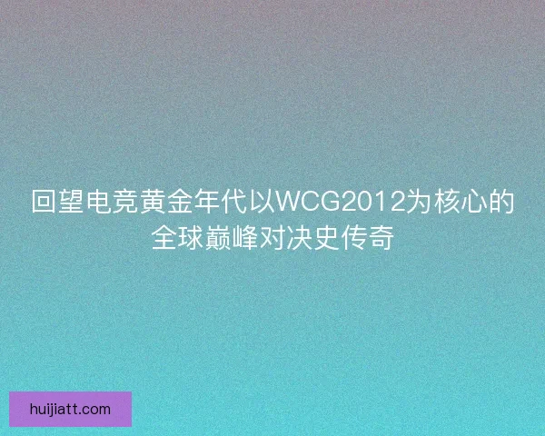 回望电竞黄金年代以WCG2012为核心的全球巅峰对决史传奇