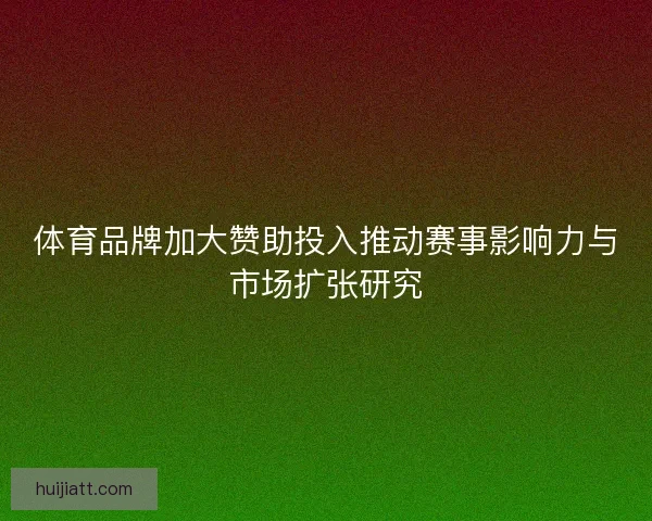 体育品牌加大赞助投入推动赛事影响力与市场扩张研究 体育品牌加大赞助投入推动赛事影响力与市场扩张研究