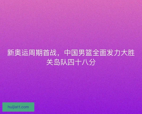 新奥运周期首战,中国男篮全面发力大胜关岛队四十八分 新奥运周期首战,中国男篮全面发力大胜关岛队四十八分