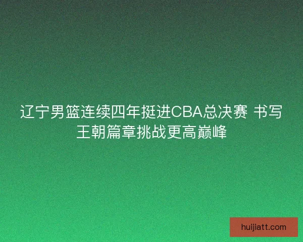 辽宁男篮连续四年挺进CBA总决赛 书写王朝篇章挑战更高巅峰