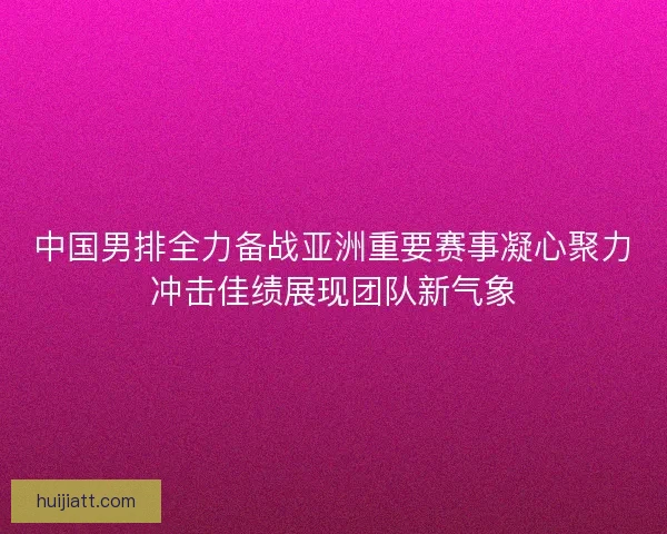 中国男排全力备战亚洲重要赛事凝心聚力冲击佳绩展现团队新气象