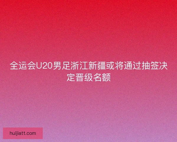全运会U20男足浙江新疆或将通过抽签决定晋级名额 全运会U20男足浙江新疆或将通过抽签决定晋级名额