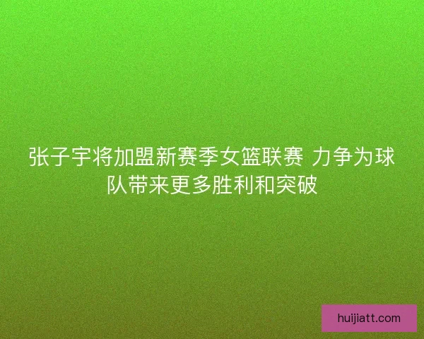张子宇将加盟新赛季女篮联赛 力争为球队带来更多胜利和突破